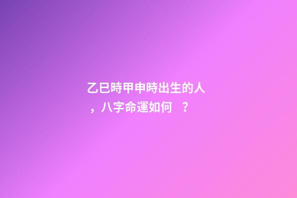 乙巳時甲申時出生的人，八字命運如何？